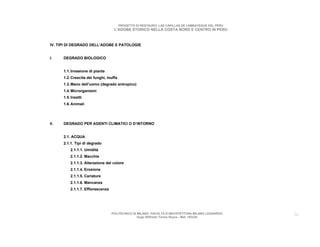 PROGETTO DI RESTAURO: LAS CAPILLAS DE LAMBAYEQUE DEL PERU
                                    L’ADOBE STORICO NELLA COSTA NORD E CENTRO IN PERU



IV. TIPI DI DEGRADO DELL’ADOBE E PATOLOGIE


I.    DEGRADO BIOLOGICO


      1.1. Invasione di piante
      1.2. Crescita dei funghi, muffa
      1.3. Mano dell’uomo (degrado antropico)
      1.4. Microrganismi
      1.5. Insetti
      1.6. Animali




II.   DEGRADO PER AGENTI CLIMATICI O D’INTORNO


      2.1. ACQUA
      2.1.1. Tipi di degrado
          2.1.1.1. Umidità
          2.1.1.2. Macchie
          2.1.1.3. Alterazione del colore
          2.1.1.4. Erosione
          2.1.1.5. Cariature
          2.1.1.6. Mancanza
          2.1.1.7. Efflorescenza




                                   POLITECNICO DI MILANO. FACOLTA D’ARCHITETTURA MILANO LEONARDO.   26
                                                  Hugo Wilfredo Torres Reyna - Mat. 193220.
 