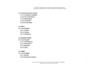 PROGETTO DI RESTAURO: LAS CAPILLAS DE LAMBAYEQUE DEL PERU
                              L’ADOBE STORICO NELLA COSTA NORD E CENTRO IN PERU



2.1.2. Cause della presenza d’acqua
   2.1.2.1. Di risalita per capillarità
   2.1.2.2. Per Condensazione
   2.1.2.3. Meteorologica
   2.1.2.4. Accidentale
   2.1.2.5. Di costruzione


2.2. VENTO
2.2.1. Tipi di degrado
   2.2.1.1. Erosione
   2.2.1.2. Cariature
   2.2.1.3. Esfoliazione


2.3. MOVIMENTI SISMICI
2.3.1. Tipi di degrado
   2.3.1.1. Polverizzazione
   2.3.1.2. Fessurazione
   2.3.1.3. Mancanza
   2.3.1.4. Crollo


2.4. CHIMICI
2.4.1. Tipi di degrado
   2.4.1.1. Macchie
   2.4.1.2. Alterazione cromatica



                             POLITECNICO DI MILANO. FACOLTA D’ARCHITETTURA MILANO LEONARDO.   27
                                            Hugo Wilfredo Torres Reyna - Mat. 193220.
 