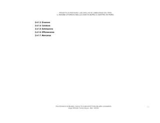 PROGETTO DI RESTAURO: LAS CAPILLAS DE LAMBAYEQUE DEL PERU
                          L’ADOBE STORICO NELLA COSTA NORD E CENTRO IN PERU



2.4.1.3. Erosione
2.4.1.4. Cariature
2.4.1.5. Esfoliazione
2.4.1.6. Efflorescenza
2.4.1.7. Mancanza




                         POLITECNICO DI MILANO. FACOLTA D’ARCHITETTURA MILANO LEONARDO.   28
                                        Hugo Wilfredo Torres Reyna - Mat. 193220.
 