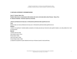 PROGETTO DI RESTAURO: LAS CAPILLAS DE LAMBAYEQUE DEL PERU
                                           L’ADOBE STORICO NELLA COSTA NORD E CENTRO IN PERU




V. RESTAURO, INTERVENTI E SPERIMENTAZIONE


Caso # 1. Paracas, Nazca, Peru
Problemi della ricerca e conservazione delle strutture del centro cerimoniale della cultura Paracas – Nazca, Peru
Dr. Slawomir Skibiñski – Nicholas Copernicus University


I. Ricerca sull’elezione dei mezzi per un rinforzamento preliminare della superficie dei muri
Tema
Questa è stata una ricerca sull’elezione dei mezzi per un rinforzamento preliminare della superficie dei muri.
Obiettivo
L’obiettivo era specificare il materiale adatto (e presente sul mercato peruviano) per intervenire sulle superfici d’adobe e una volta protetta, fare i lavori
di conservazione.
Materiali
I materiali usati sono stati:
Cola sintetica (made in Peru)
Primal (made in Italia)
Colla Forte (made in Italia)
Vinivanil Rapid (made in Italia)
Le dispersioni acquatiche di questi materiali servirono per rinforzare le pareti di modo preliminare.




                                          POLITECNICO DI MILANO. FACOLTA D’ARCHITETTURA MILANO LEONARDO.                                                   29
                                                         Hugo Wilfredo Torres Reyna - Mat. 193220.
 