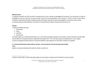 PROGETTO DI RESTAURO: LAS CAPILLAS DE LAMBAYEQUE DEL PERU
                                              L’ADOBE STORICO NELLA COSTA NORD E CENTRO IN PERU




Metodo di lavoro
Le dispersioni acquatiche del 25% dei polimeri menzionati prima se hanno collocato sul portaoggetti del microscopio. Una volta asciutti, la metta del
portaoggetti se copre con carta nera e si espone durante 14 giorni nel muro esperimentale “in situ” (monticulo I). Al finire lo studio se hanno fatto le
comparazioni organolettiche del grado d’ingiallimento delle parte esposta e della parte ricoperta del portaoggetti e la resistenza di mezzi d’acqua.
La resistenza all’acqua è stata definita per i cambiamenti in ricoprimenti dopo di mettere una goccia d’acqua sopra di loro.


Risultati
I materiali più resistenti sono stati:
      1. Cola sintetica
      2. Primal
      3. Colla forte
      4. Vinavinil rapid
Per questa ragione, per rinforzare preliminarmente i muri, se ha scelto la emulsione acquatica di cola sintetica. Se deve menzionare che dello stesso
modo se determinò la resistenza all’acqua e ingiallimento del preparato CPC 1175T, che è stato scelto per la idrofobizazzione, come il migliore.
Le probe di impregnare gli adobe strutturali con resine termoplastiche e silico-organiche non hanno dato il risultato che si aspettava.


II. Lo studio dell’elaborazione delle malte per riempire i vuoti provocati per la decrescita delle parete d’adobe
Tema
Questo è uno studio sull’elaborazione di malte* per riempire i vuoti dei muri.




*
    Quando si parla di malte, ci riferiamo alla pasta d’argilla con acqua e forse in qualche caso altri materiali (non incluso cemento)

                                            POLITECNICO DI MILANO. FACOLTA D’ARCHITETTURA MILANO LEONARDO.                                             30
                                                           Hugo Wilfredo Torres Reyna - Mat. 193220.
 