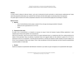 PROGETTO DI RESTAURO: LAS CAPILLAS DE LAMBAYEQUE DEL PERU
                                                L’ADOBE STORICO NELLA COSTA NORD E CENTRO IN PERU




Obiettivo
La meta di studio fu ottenere le malte per riempire i vuoti e per la ricostruzione del centro cerimoniale. Le malte dovevano caratterizzarsi per il basso
costo nella preparazione della stessa e per i parametri fisici che fossero simili alle malte originali, ma allo stesso tempo meno igroscopici.
Per queste ragione se decise che le malte se preparassero utilizzando il limo de montmorillonita (argilla) dei siti archeologici in Cahuachi.


Metodo di lavoro
    a. Materiali.-
            -    Limo di montmorillonita (se hanno presso i campioni di limo, del luogo vicino alla gran piramide in Cahuachi)
            -    Sabbia per vetro di granulazione di 0.3 a 0.15 mm
            -    Acqua


    b. Preparazione delle malte.-
    Se mette il limo di montmorillonita in un recipiente e se spruzza con acqua di modo che l’eccesso di questa s’infiltrava rapidamente. In caso
    d’apparire gocce d’acqua sulla superficie, non si spruzzava più.
    Dopo 24 ore di spruzzare, i pezzi di limo se hanno triturato, poi si lascia il glutinante limoso in un recipiente per altre 24 ore, questa procedura se ha
    ripetuto di forma giornaliera. Dopo una settimana, al glutinante limoso se ha aggiunto sabbia con alto contenuto in quarzo (0.3 a 0.15 mm) in
    proporzione di due per uno di glutinante. La seconda parte del glutinante si è utilizzato per preparare la malta composta di tre parti di sabbia e una
    di limo. Poi se ha preparato le malte e sono messe in “forme”, dopo una settimana, le forme sono state tolte e se hanno misurato le proprietà fisiche
    e acustiche (tabella I e II) delle malte.


    c. Risultati.-
    Quando se comparano le proprietà delle malte fabbricate in laboratorio si può vedere una gran convergenza con le proprietà delle malte originali.




                                            POLITECNICO DI MILANO. FACOLTA D’ARCHITETTURA MILANO LEONARDO.                                                 31
                                                           Hugo Wilfredo Torres Reyna - Mat. 193220.
 