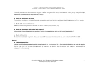 PROGETTO DI RESTAURO: LAS CAPILLAS DE LAMBAYEQUE DEL PERU
                                            L’ADOBE STORICO NELLA COSTA NORD E CENTRO IN PERU



    L’intensità della radiazione ultravioletta d’onda maggiore di 390 m, ha raggiunto 4.5 x 10-3 de mmol dell’acido oxalico per ogni cm2 per 1 ora. Più
    dettagli sulla ricerca si trovano nel lavoro fatto per J. Ciabach.


    b. Studio dei cambiamenti del colore
    Per identificare i cambiamenti eventuali del colore se compararono visivamente i campioni esposti alle radiazioni e quelle che non furono esposte.


    c. Studio della decrescita della massa
    Effettuato con la tecnica gravimetrica utilizzando una bilancia analitica (vedere tabella III y IV).


    d. Studio dei cambiamenti della durezza della superficie
    Determinati per mezzo del dispositivo con il pendulo di Koening di maniera descritta per la PN-73/C-81530 (vedere tabella V)


    e. Studio dell’elasticità
    Se determinò l’elasticità dei ricoprimenti, ottenuti per mezzo della flessione sui cilindri di diametri vari, come lo descrive la PN-76/C-81528


Risultati
    a. Cambiamenti del colore
    Dopo di 104 giorni d’esposizione alla radiazione (dosi di radiazione H=11.25 mmol/cm2) non si sono osservato cambiamenti del colore nei campioni
    fatti con Imlar CPC 1175T. Se osservò il ingiallimento nei ricoprimenti del campione della cola sintetica, dopo 46 giorni di radiazione (dosi di
    radiazione H=4.97 mmol/cm2).




                                           POLITECNICO DI MILANO. FACOLTA D’ARCHITETTURA MILANO LEONARDO.                                             33
                                                          Hugo Wilfredo Torres Reyna - Mat. 193220.
 