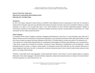 PROGETTO DI RESTAURO: LAS CAPILLAS DE LAMBAYEQUE DEL PERU
                                                  L’ADOBE STORICO NELLA COSTA NORD E CENTRO IN PERU



Caso # 2. Chan Chan. Trujillo, Peru
Appunti per la conservazione dell’architettura di terra
Dottoressa Arch. Ana Maria Hoyle.


Introduzione
Da 1974, il INC (Istituto Nazionale di Cultura del Peru) e la UNESCO, hanno effettuato dei lavori di conservazione in Chan Chan. Per mancanza di
risorse tecniche e finanziere, questi lavori sono stati fatti di forma empirica sullo stesso monumento, senza avere la possibilità di realizzare un controllo
sistematico e con rigore, né con gli analisi fisico chimici “in situ”. Questi limitazioni non hanno permesso implementare programmi integrativi di
conservazione e prevenzione. Ma la esperienza di cantiere ha contribuito conoscenza e soluzioni a queste problema di conservazione, con risultati
molto positivi che sono materia di questo documento.


Fattori di degrado
Un complesso insieme di fattori di degrado si presentano interagendo permanentemente in Chan Chan (1). La sua prossimità al mare (1000 metri di
distanza) favorisce una forte concentrazione di sali igroscopici trasportati per i venti e depositati sulle strutture (0.54% ClNA-0.09% SO3NA) (2); questi
sali si trovano contenuti nei materiali che formano l’edificazioni (0.84% ClNA / 0.74 SO3Na media) (3) nel sotto suolo (36.48 / 67.53 milhimos/cm) (4).
I sali si attivano con l’umidità relativa ambientale (84%) (5), le precipitazioni pluviali (pioggia) e la fluttuante acqua sotterranea, che in combinazione con
i cambi termici, causano danni irreversibili nel monumento: Formazione di croste, eflorescenza e cristallizzazione di sali ed esfoliazione. L’umidità
ambientale favorisce la crescita e lo sviluppo di piante parasite e le precipitazioni pluviali cicliche (fenomeno del niño), producono effetti erosivi e
causano allagamenti negli interiori dei recinti. La mancanza di una barriera naturale per deviare il vento, la azione d’erosione eolica causa danni nelle
pareti e i muri ubicati di fronte al litorale.


Finalmente, a questi fattori ancora manca aggiungere, la cattiva qualità della muratura in certe strutture, un suolo di sopporto debole con resistenza
differenziale in diversi settori (appoggiati in riempimenti artificiali di spazzatura, chiamati anche riempimenti storici) e le vibrazioni dei movimenti tettonici
che hanno causato più di un crollo e fessure dei muri. (6)



                                                 POLITECNICO DI MILANO. FACOLTA D’ARCHITETTURA MILANO LEONARDO.                                                38
                                                                Hugo Wilfredo Torres Reyna - Mat. 193220.
 