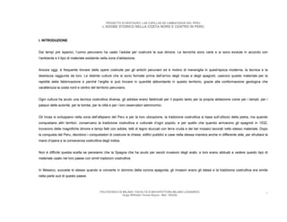 PROGETTO DI RESTAURO: LAS CAPILLAS DE LAMBAYEQUE DEL PERU
                                             L’ADOBE STORICO NELLA COSTA NORD E CENTRO IN PERU



I. INTRODUZIONE


Dai tempi pre ispanici, l’uomo peruviano ha usato l’adobe per costruire le sue dimore. Le tecniche sono varie e si sono evolute in accordo con
l’ambiente e il tipo di materiale esistente nella zona d’abitazione.


Ancora oggi, è frequente trovare delle opere costruite per gli antichi peruviani ed è motivo di meraviglia in quest’epoca moderna, la tecnica e la
destrezza raggiunta da loro. Le distinte culture che si sono formate prima dell’arrivo degli Incas e degli spagnoli, usarono questo materiale per la
rapidità della fabbricazione e perché l’argilla si può trovare in quantità abbondante in questo territorio, grazie alla conformazione geologica che
caratterizza la costa nord e centro del territorio peruviano.


Ogni cultura ha avuto una tecnica costruttiva diversa, gli adobes erano fabbricati per il popolo tanto per la propria abitazione come per i templi, per i
palazzi delle autorità, per le tombe, per le città e per i loro osservatori astronomici.


Gli Incas si sviluppano nella zona dell’altipiano del Peru e per la loro ubicazione, la tradizione costruttiva si basa sull’utilizzo della pietra, ma quando
conquistano altri territori, conservano la tradizione costruttiva e culturale d’ogni popolo, e per quello che quando arrivarono gli spagnoli in 1532,
trovarono delle magnifiche dimore e tempi fatti con adobe, tetti di legno stuccati con terra cruda e dei bei mosaici lavorati nello stesso materiale. Dopo
la conquista del Peru, decidono i conquistatori di costruire le chiese, edifici pubblici e case nella stessa maniera anche in differente stile, per sfruttare la
mano d’opera e la conoscenza costruttiva degli indios.


Non è difficile questa scelta se pensiamo che la Spagna che ha avuto per secoli invasioni degli arabi, e loro erano abituati a vedere questo tipo di
materiale usato nel loro paese con simili tradizioni costruttive.


In Messico, succede lo stesso quando si converte in dominio della corona spagnola, gli invasori erano gli stessi e la tradizione costruttiva era simile
nella parte sud di questo paese.



                                           POLITECNICO DI MILANO. FACOLTA D’ARCHITETTURA MILANO LEONARDO.                                                     4
                                                          Hugo Wilfredo Torres Reyna - Mat. 193220.
 