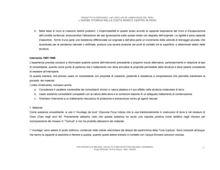 PROGETTO DI RESTAURO: LAS CAPILLAS DE LAMBAYEQUE DEL PERU
                                            L’ADOBE STORICO NELLA COSTA NORD E CENTRO IN PERU



    b. Nella testa di muro si crearono distinti problemi. L’impermeabilità di questo strato annullò la capacità respiratoria del muro e d’evaporazione
         dell’umidità contenuta, producendosi l’attivazione dei sali igroscopiche sotto questo strato con degrado dell’originale. La rigidità e poca capacità
         d’assorbire , formò d’una parte una resistenza differenziale col originale e dell’altra parte un incremento della velocità di drenaggio pluviale, che
         accentuato per la pendenza naturale o artificiale, produco una severa erosione nei punti di contatto tra le superficie, e determinati settori delle
         strutture.


Intervento 1987-1989
L’esperienza prevista conduco a riformulare qualche azione dell’intervento precedente e proporre nuove alternative, particolarmente in relazione al tipo
di consolidante, avendo come punto di partenza che il trattamento non deve annullare le proprietà permeabile della struttura e deve essere consistente
di resistere all’intemperie.
Di questa maniera, era preciso usare un consolidante con proprietà di coesione, plasticità e resistenza a compressione che permetta mantenere la
porosità dei materiali.
I criteri d’intervento, inclusero anche:
    a. Considerare il carattere irreversibile dei consolidanti chimici ci natura plastica e il suo effetto nella struttura molecolare di terra.
    b. Usare sostanze consolidanti compatibili con la natura della terra e le condizioni basiche di un adeguato trattamento di conservazione.
    c.   Orientare l’intervento a un trattamento meccanico di protezione e prevenzione contro gli agenti naturali.


1. Materiali
Come sostanza consolidante, si usò il “mucilago de tuna” (Opunzia Ficus Indica) che si usa tradizionalmente in costruzioni di terra e nel restauro di
Chan Chan negli anni 60. Previamente abbiamo visto che questa sostanza ha avuto una risposta positiva come additivo negli intonaci per
ricomposizione dei mosaici in “Tschudi” e non ha prodotto alterazioni dei materiali.


I “mucilago” sono estere di acido solforico, contenute nelle cellule vescicolare dei tessuti del parenchima della Tuna (cactus). Sono insolubili all’acqua,
ma hanno la capacità di assorbire e ritenere a questa, quando questi estere entrano in contatto con l’acqua formano soluzioni viscose.



                                           POLITECNICO DI MILANO. FACOLTA D’ARCHITETTURA MILANO LEONARDO.                                                  40
                                                          Hugo Wilfredo Torres Reyna - Mat. 193220.
 