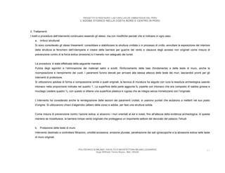 PROGETTO DI RESTAURO: LAS CAPILLAS DE LAMBAYEQUE DEL PERU
                                            L’ADOBE STORICO NELLA COSTA NORD E CENTRO IN PERU



2. Trattamenti
I livelli e procedure dell’intervento continuano essendo gli stessi, ma con modifiche parziali che si indicano in ogni caso.
    a. rinforzi strutturali
    Si sono considerato gli stessi lineamenti: consolidare e stabilizzare la struttura crollata o in processo di crollo, annullare la esposizione del interiore
    della struttura ai fenomeni dell’intemperie e creare delle barriere per guarire del vento e clausura degli accessi non originali come misura di
    prevenzione contro di la forza eolica (erosione) e il transito non adeguato dei turisti.


    La procedura è stata effettuata della seguente maniera.
    Pulizia degli sgombri e l’eliminazione dei materiali salini e sciolti. Rinforzamento delle basi (fondamenta) e delle teste di muro, anche la
    ricomposizione e riempimento dei vuoti. I paramenti furono elevati per arrivare alla stessa altezza delle teste dei muri, lasciandoli pronti per gli
    interventi di protezione.
    Si utilizzarono adobes di forma e composizione simile a quelli originali, la tecnica di muratura ha seguito con cura la tessitura archeologica usando
    intonaco nella proporzione indicata nel quadro 1. La superficie della parte aggiunta fu coperte con intonaco che era composto di sabbia grossa e
    mucilago (vedere quadro 1), con questo si ottiene una superficie plastica e rugosa che se integra senza mimetizzarsi con l’originale.


    L’intervento ha considerato anche la reintegrazione delle sezioni dei paramenti crollati, si usarono puntali che aiutarono a metterli nel suo posto
    d’origine. Si utilizzarono chiavi d’algarrobo (albero della zona) e adobe, per fare una struttura solida.


    Come misura di prevenzione contro l’azione eolica, si alzarono i muri orientati al est e ovest, fino all’altezza della evidenza archeologica, di questa
    maniera se ricostituisce, la barriera rompe vento originale che proteggeva un importante settore del decorato del palazzo Tshudi.


    b. Protezione delle teste di muro
    Intervento destinato a controllare filtrazioni, umidità eccessiva, erosione pluviale, penetrazione dei sali igroscopiche e la abrasione eolica nelle teste
    di muro originali.



                                          POLITECNICO DI MILANO. FACOLTA D’ARCHITETTURA MILANO LEONARDO.                                                    42
                                                         Hugo Wilfredo Torres Reyna - Mat. 193220.
 