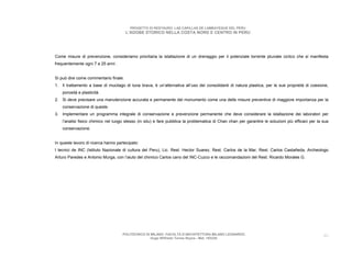 PROGETTO DI RESTAURO: LAS CAPILLAS DE LAMBAYEQUE DEL PERU
                                       L’ADOBE STORICO NELLA COSTA NORD E CENTRO IN PERU




Come misure di prevenzione, consideriamo prioritaria la istallazione di un drenaggio per il potenziale torrente pluviale ciclico che si manifesta
frequentemente ogni 7 a 25 anni .


Si può dire come commentario finale:
1. Il trattamento a base di mucilago di tuna brava, è un’alternativa all’uso dei consolidanti di natura plastica, per le sue proprietà di coesione,
    porosità e plasticità.
2. Si deve precisare una manutenzione accurata e permanente del monumento come una delle misure preventive di maggiore importanza per la
    conservazione di queste.
3. Implementare un programma integrale di conservazione e prevenzione permanente che deve considerare la istallazione dei laboratori per
    l’analisi fisico chimico nel luogo stesso (in situ) e fare pubblica la problematica di Chan chan per garantire le soluzioni più efficaci per la sua
    conservazione.


In queste lavoro di ricerca hanno partecipato:
I tecnici de INC (Istituto Nazionale di cultura del Peru), Lic. Rest. Hector Suarez, Rest. Carlos de la Mar, Rest. Carlos Castañeda, Archeologo
Arturo Paredes e Antonio Murga, con l’aiuto del chimico Carlos cano del INC-Cuzco e le raccomandazioni del Rest. Ricardo Morales G.




                                     POLITECNICO DI MILANO. FACOLTA D’ARCHITETTURA MILANO LEONARDO.                                                 46
                                                    Hugo Wilfredo Torres Reyna - Mat. 193220.
 