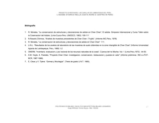 PROGETTO DI RESTAURO: LAS CAPILLAS DE LAMBAYEQUE DEL PERU
                                     L’ADOBE STORICO NELLA COSTA NORD E CENTRO IN PERU




Bibliografia


1. R. Morales, “La conservacion de estructuras y decoraciones de adobe en Chan Chan”, El adobe. Simposio Internacional y Curso Taller sobre
    la Coservacion del Adobe, (Lima-Cuzco-Peru: UNESCO, 1983): 109-111
2. N.Rosario Chirinos, “Analisis de muestras precedentes de Chan Chan –Trujillo”. (Informe INC-Peru, 1978)
3. R. Morales, “La conservacion de estructuras y decoraciones de adobe en Chan Chan” :111.
4. U.N.L. “Resultados de los analisis de laboratorio de las muestras de suelo obtenidas en la zona intangible de Chan Chan” (Informe Universidad
    Agraria de Lambayeque, Peru, 1989) 1-2.
5. ONERN, “Inventario, evaluacion y uso racional de los recursos naturales de la costa”, Cuenca del rio Moche, Vol. 1 (Lima-Peru,1973) : 44-50.
6. A.M. Hoyle, A. Paredes, “Proyecto Chan Chan: investigacion, conservacion, restauracion y puesta en valor” (informe preliminar, INC-LL/FAT-
    BCR, 1987-1988).
7. E. Claus y V. Tylera. “Gomas y Mucilagos” (Tesis de grado U.N.T. 1965).




                                   POLITECNICO DI MILANO. FACOLTA D’ARCHITETTURA MILANO LEONARDO.                                             47
                                                  Hugo Wilfredo Torres Reyna - Mat. 193220.
 