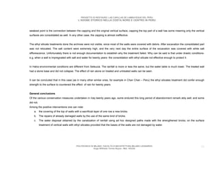 PROGETTO DI RESTAURO: LAS CAPILLAS DE LAMBAYEQUE DEL PERU
                                              L’ADOBE STORICO NELLA COSTA NORD E CENTRO IN PERU



weakest point is the connection between the capping and the original vertical surface, capping the top part of a wall has some meaning only the vertical
surfaces are consolidated as well. In any other case, the capping is almost ineffective.


The ethyl silicate treatments done the archives were not visible, since most of the walls were covered with debris. After excavation the consolidated part
was not relocated. The salt content were extremely high, and the very next day the entire surface of the excavation was covered with white salt
efflorescence. Unfortunately there is not enough documentation to establish why the treatment failed. Why can be said is that under drastic conditions-
e.g, when a wall is impregnated with salt and water for twenty years- the consolidation with ethyl silicate not effective enough to protect it.


In Hatra environmental conditions are different from Seleucia. The rainfall is more or less the same, but the water table is much lower. The treated wall
had a stone base and did not collapse. The effect of rain alone on treated and untreated walls can be seen.


It can be concluded that in this case (as in many other similar ones, for example in Chan Chan – Peru) the ethyl silicates treatment did confer enough
strength to the surface to counteract the effect of rain for twenty years.


General conclusions
Of the various conservation measures undertaken in Iraq twenty years ago, some endured this long period of abandonment remark ably well, and some
did not.
Among the positive interventions one can note:
    a. the covering of the top of walls with a sacrificial layer of one row a new bricks.
    b. The repairs of already damaged walls by the use of the same kind of bricks.
    c.     The water disposal obtained by the canalization of rainfall using ad hoc designed paths made with the strengthened bricks; on the surface
           treatment of vertical walls with ethyl silicates provided that the bases of the walls are not damaged by water.




                                            POLITECNICO DI MILANO. FACOLTA D’ARCHITETTURA MILANO LEONARDO.                                             55
                                                           Hugo Wilfredo Torres Reyna - Mat. 193220.
 