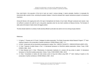 PROGETTO DI RESTAURO: LAS CAPILLAS DE LAMBAYEQUE DEL PERU
                                  L’ADOBE STORICO NELLA COSTA NORD E CENTRO IN PERU



Even small faults in the execution of this kind of work can result in serious damage. It seems advisable, therefore, to reevaluate the
interventions after a period of time, correcting the possible mistakes. It should be stressed that a regular maintenance program is of paramount
importance.


Among the failures is the capping done with a thin layer of strengthened soil directly on top of walls. Although it produced some results, it was
not sufficient to preserve the walls for such a long period, especially under the very harsh conditions at Seleucia Archives. The formation of
water pools at the bases of walls remains the biggest problem.


The ethyl silicate treatment on surfaces of walls severely affected by salt water also seems not to be a strong enough protection.




References


1. N. Agnew, F. Preusser and J.R. Druzik, “strategies for adobe preservation. The Ghetty Conservation Istitute Research Program”, 5Th Intern
    meeting of experts on the conservation of earthen architecture. ICROM-CRAterre (1987) : 3-11
2. G.Chiari, “conservacion de los monumentos arqueologicos en adobe: Peru”, UNESCO, RLA/047/72 – FMR/SHC/OPS/243 (UNDP) (1975)
3. G. Chiari “Treatment of adobe friezes in Peru”, III International Symposium on Mud-Brick (adobe) preservation. Ankara, Turkey. ICOM-
    ICOMOS (1980) : 39-45
4. R. Rossi Manaresi and G. Chiari, “Effectiveness of conservation treatments of a volcanic tuff very similar to adobe”, III International
    Symposium on Mud-Brick (adobe) preservation. Ankara, Turkey. ICOM-ICOMOS (1980) : 29-38
5. G. Chiari, “Consolidation of adobe with ethyl silicate control of long term effects using SEM”, 5Th Intern meeting of experts on the
    conservation of earthen architecture. ICROM-CRAterre (1987) : 25-32




                                 POLITECNICO DI MILANO. FACOLTA D’ARCHITETTURA MILANO LEONARDO.                                               56
                                                Hugo Wilfredo Torres Reyna - Mat. 193220.
 