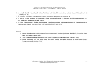 PROGETTO DI RESTAURO: LAS CAPILLAS DE LAMBAYEQUE DEL PERU
                                   L’ADOBE STORICO NELLA COSTA NORD E CENTRO IN PERU



6. A. bruno, G. Chiari, C. Trossarelli and G. Bultinck, “Contribution to the study of the preservation of mud-brick structures”, Mesopotamia III-IV
    , (1968-69) :443-479
7. G. Torraca, G. Chiari and G. Rullini “Report on mud-brick preservation”, Mesopotamia VII, (1972) :259-287
8. A. Alva and G. Chiari, “Protection and conservation of scaved structures of mudbrick” in Conservation on Archeological Excavations. Ed.
    N.P. Stanley price (Rome ICCROM, 1984) : 109-120
9. G. Chiari, “Characterization of adobe as building material. Preservation techniques”, International Symposium and Training Workshop on
    the conservation of adobe. Lima-Cuzco (Peru). UNDP/UNESCO/ICCROM (1985) : 31-40




Materials
        A. Silester ZNS: Ethyl silicate partially condensed (about 10 molecules of monomer), produced by MONSANTO (USA). Dealer Pietro
            Carini, Via S. Marta 23, Milano (Italy).
        B. TEOS: Tetraethyl-ortho silicate, produced by Union Carbide Corporation. 270 Park avenue. New York 10017 (USA)
        C. Wacker Strengthener OH: Ethyl silicate mixed with solvent (toluene) and catalyst, produced by Wacker-Chemie GmbH,
            Prinzgentenstrasse 22, Munchen (FRG).




                                 POLITECNICO DI MILANO. FACOLTA D’ARCHITETTURA MILANO LEONARDO.                                                 57
                                                Hugo Wilfredo Torres Reyna - Mat. 193220.
 
