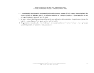 PROGETTO DI RESTAURO: LAS CAPILLAS DE LAMBAYEQUE DEL PERU
                               L’ADOBE STORICO NELLA COSTA NORD E CENTRO IN PERU



8. E’ molto importante la consolidazione strutturale del monumento architettonico, studiando con cura il sistema costruttivo prima di ogni
    intervento a fine di non aggiungere peso che non può essere sopportato per la struttura o considerare di liberare la struttura dei pesi
    non originali che possono causare dei danni alla stessa.
9. Nel caso di sostituire i pezzi d’adobe irrecuperabili per altri di nuova fabbricazione, si deve avere cura di usare lo stesso materiale che
    l’originale e segnare di qualche forma il pezzo nuovo per farlo riconoscibile.
10. Il registro dell’operazione di studio e intervento di restauro deve essere meticoloso perché fornisce informazione unica in ogni caso e
    questa è indispensabile per l’operazioni di restauro successive.




                             POLITECNICO DI MILANO. FACOLTA D’ARCHITETTURA MILANO LEONARDO.                                                59
                                            Hugo Wilfredo Torres Reyna - Mat. 193220.
 