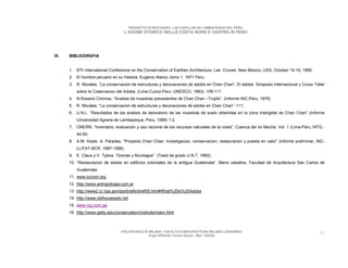 PROGETTO DI RESTAURO: LAS CAPILLAS DE LAMBAYEQUE DEL PERU
                                    L’ADOBE STORICO NELLA COSTA NORD E CENTRO IN PERU




IX.   BIBLIOGRAFIA


      1. 6Th International Conference on the Conservation of Earthen Architecture. Las Cruces, New Mexico, USA, October 14-19, 1990.
      2. El hombre peruano en su historia. Eugenio Alarco, tomo 1. 1971 Peru.
      3. R. Morales, “La conservacion de estructuras y decoraciones de adobe en Chan Chan”, El adobe. Simposio Internacional y Curso Taller
          sobre la Coservacion del Adobe, (Lima-Cuzco-Peru: UNESCO, 1983): 109-111
      4. N.Rosario Chirinos, “Analisis de muestras precedentes de Chan Chan –Trujillo”. (Informe INC-Peru, 1978)
      5. R. Morales, “La conservacion de estructuras y decoraciones de adobe en Chan Chan” :111.
      6. U.N.L. “Resultados de los analisis de laboratorio de las muestras de suelo obtenidas en la zona intangible de Chan Chan” (Informe
          Universidad Agraria de Lambayeque, Peru, 1989) 1-2.
      7. ONERN, “Inventario, evaluacion y uso racional de los recursos naturales de la costa”, Cuenca del rio Moche, Vol. 1 (Lima-Peru,1973) :
          44-50.
      8. A.M. Hoyle, A. Paredes, “Proyecto Chan Chan: investigacion, conservacion, restauracion y puesta en valor” (informe preliminar, INC-
          LL/FAT-BCR, 1987-1988).
      9. E. Claus y V. Tylera. “Gomas y Mucilagos” (Tesis de grado U.N.T. 1965).
      10. “Restauracion de adobe en edificios coloniales de la antigua Guatemala”. Mario ceballos, Facultad de Arquitectura San Carlos de
          Guatemala.
      11. www.iccrom.org
      12. http://www.antropologia.com.ar
      13. http://www2.cr.nps.gov/tps/briefs/brief05.htm#What%20is%20Adobe
      14. http://www.oldhouseweb.net
      15. www.rcp.com.pe
      16. http://www.getty.edu/conservation/institute/index.html



                                  POLITECNICO DI MILANO. FACOLTA D’ARCHITETTURA MILANO LEONARDO.                                           60
                                                 Hugo Wilfredo Torres Reyna - Mat. 193220.
 