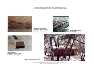 PROGETTO DI RESTAURO: LAS CAPILLAS DE LAMBAYEQUE DEL PERU
                                                L’ADOBE STORICO NELLA COSTA NORD E CENTRO IN PERU




                                                Gavera per fare Adobes
                                                (Progetto di restauro Capilla
                                                Doctrinal de Morrope -Peru)                                    Adobe messi all’ombra
                                                                                                               per asciugarli




Adobe moderno
(Progetto di restauro Capilla
Doctrinal de Morrope-Peru)


                                Casa di adobe in Tucume-Peru

                                              POLITECNICO DI MILANO. FACOLTA D’ARCHITETTURA MILANO LEONARDO.                           7
                                                             Hugo Wilfredo Torres Reyna - Mat. 193220.
 