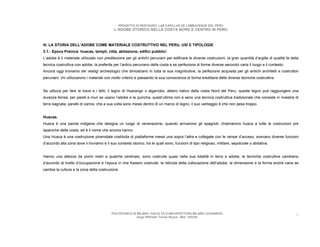 PROGETTO DI RESTAURO: LAS CAPILLAS DE LAMBAYEQUE DEL PERU
                                             L’ADOBE STORICO NELLA COSTA NORD E CENTRO IN PERU



III. LA STORIA DELL’ADOBE COME MATERIALE COSTRUTTIVO NEL PERU, USI E TIPOLOGIE
3.1.- Epoca Preinca: huacas, templi, città, abitazione, edifici pubblici
L’adobe è il materiale utilizzato con predilezione per gli antichi peruviani per edificare le diverse costruzioni, la gran quantità d’argilla di qualità fa della
tecnica costruttiva con adobe, la preferita per l’antico peruviano della costa e se perfeziona di forme diverse secondo varia il luogo e il contesto.
Ancora oggi troviamo dei vestigi archeologici che dimostrano in tutta la sua magnitudine, la perfezione acquisita per gli antichi architetti e costruttori
peruviani, chi utilizzarono i materiali con molto criterio e passando la sua conoscenza di forma ereditaria delle diverse tecniche costruttive.


Se utilizza per fare le trave e i tetti, il legno di Huarango o algarrobo, albero nativo della costa Nord del Peru, queste legno può raggiungere una
durezza ferrea, per pareti e muri se usano l’adobe e la quincha, quest’ultima non è seno una tecnica costruttiva tradizionale che consiste in rivestire di
terra bagnata, panelli di canna, che a sua volta sono messi dentro di un marco di legno, il suo vantaggio è che non pesa troppo.


Huacas.
Huaca è una parola indigena che designa un luogo di venerazione, quando arrivarono gli spagnoli, chiamarono huaca a tutte le costruzioni pre
ispaniche della costa, ed è il nome che ancora hanno.
Una Huaca è una costruzione piramidale costituita di piattaforme messi una sopra l’altra e collegate con le rampe d’acceso, avevano diverse funzioni
d’accordo alla zona dove li troviamo e il suo contesto storico, tra le quali sono, funzioni di tipo religioso, militare, sepolcrale o abitativa.


Hanno una altezza da pochi metri a qualche centinaio, sono costruite quasi nella sua totalità in terra e adobe, le tecniche costruttive cambiano
d’accordo al livello d’occupazione e l’epoca in che fossero costruite, la reticola della collocazione dell’adobe, la dimensione e la forma anche varia se
cambia la cultura e la zona della costruzione.




                                           POLITECNICO DI MILANO. FACOLTA D’ARCHITETTURA MILANO LEONARDO.                                                      8
                                                          Hugo Wilfredo Torres Reyna - Mat. 193220.
 
