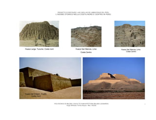 PROGETTO DI RESTAURO: LAS CAPILLAS DE LAMBAYEQUE DEL PERU
                                   L’ADOBE STORICO NELLA COSTA NORD E CENTRO IN PERU




Huaca Larga, Tucume. Costa nord                           Huaca San Marcos, Lima                   Huaca San Marcos, Lima.
                                                               Costa Centro                             Costa Centro




Huaca del Dragon, Trujillo.
       Costa nord



                                  POLITECNICO DI MILANO. FACOLTA D’ARCHITETTURA MILANO LEONARDO.                             9
                                                 Hugo Wilfredo Torres Reyna - Mat. 193220.
 