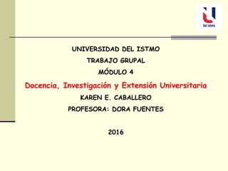 UNIVERSIDAD DEL ISTMO
TRABAJO GRUPAL
MÓDULO 4
Docencia, Investigación y Extensión Universitaria
KAREN E. CABALLERO
PROFESORA: DORA FUENTES
2016
 