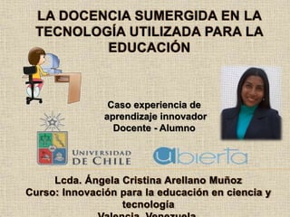 Caso experiencia de
aprendizaje innovador
Docente - Alumno
Lcda. Ángela Cristina Arellano Muñoz
Curso: Innovación para la educación en ciencia y
tecnología
LA DOCENCIA SUMERGIDA EN LA
TECNOLOGÍA UTILIZADA PARA LA
EDUCACIÓN
 