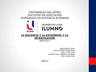 UNIVERSIDAD DEL ISTMO
FACULTAD DE EDUCACIÓN
POSTGRADO EN DOCENCIA SUPERIOR
LA DOCENCIA Y LA EXTENSIÒN; Y LA
INVESTIGACIÒN
MODULO 4
PREPARADO POR:
LUIS ANTONIO GONZÁLEZ
CED. 4-742-1043
JANETH DEL CARMEN ALVAREZ
CED. 8-830-2420
-2015-
 