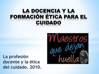 LA DOCENCIA Y LA
   FORMACIÓN ÉTICA PARA EL
          CUIDADO




La profesión
docente y la ética
del cuidado. 2010.
 
