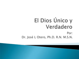 El Dios Único y Verdadero Por: Dr. José L Otero, Ph.D. R.N. M.S.N. 