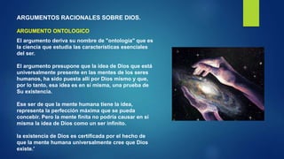 ARGUMENTOS RACIONALES SOBRE DIOS.
ARGUMENTO ONTOLOGICO
El argumento deriva su nombre de "ontología" que es
la ciencia que estudia las características esenciales
del ser.
El argumento presupone que la idea de Dios que está
universalmente presente en las mentes de los seres
humanos, ha sido puesta allí por Dios mismo y que,
por lo tanto, esa idea es en sí misma, una prueba de
Su existencia.
Ese ser de que la mente humana tiene la idea,
representa la perfección máxima que se pueda
concebir. Pero la mente finita no podría causar en sí
misma la idea de Dios como un ser infinito.
la existencia de Dios es certificada por el hecho de
que la mente humana universalmente cree que Dios
existe.'
 