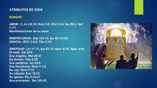 ATRIBUTOS DE DIOS
BONDAD
AMOR: (1 Jn 4:8,16; Rom 5:8; Efe 2:4-5; Ïsa 59:2; Sof
3:17)
Manifestaciones de su amor:
MISERICORDIA: (Sal 103:13; Isa 49:14-15)
GRACIA: (EFE 2:8-9; Tito 2:11)
SANTIDAD: (Jn 17:11; Isa 43:15; Apoc 6:10; Apoc 4:8)
El cielo: Sal 20:6
Sus ángeles: Mat 25:31
Su templo: Hab 2:20
Sus palabras: Jer 23:9
Sus Escrituras: Rom 1:1-2
Su Ley: Rom 7:12
Su sábado: Exo 16:23
Su iglesia: Efe 5:25-27
Sus promesas: Sal 105:42
 