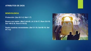 ATRIBUTOS DE DIOS
BENEVOLENCIA
Protección: (Isa 43:1-2; Nah 1:7)
Bueno con todos: (Mat 5:44-45; Jn 3:16-17; Rom 5:8-10;
Sal 149:9,16; Rom 8:19-23)
Suple nuestras necesidades: (Sal 31:19; Sal 68:10; Sal
41:1-2)
 