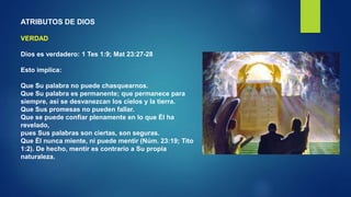 ATRIBUTOS DE DIOS
VERDAD
Dios es verdadero: 1 Tes 1:9; Mat 23:27-28
Esto implica:
Que Su palabra no puede chasquearnos.
Que Su palabra es permanente; que permanece para
siempre, así se desvanezcan los cielos y la tierra.
Que Sus promesas no pueden fallar.
Que se puede confiar plenamente en lo que Él ha
revelado,
pues Sus palabras son ciertas, son seguras.
Que Él nunca miente, ni puede mentir (Núm. 23:19; Tito
1:2). De hecho, mentir es contrario a Su propia
naturaleza.
 