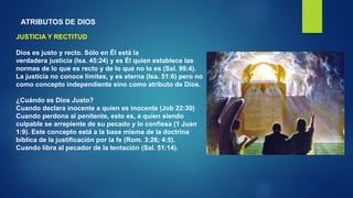 ATRIBUTOS DE DIOS
JUSTICIA Y RECTITUD
Dios es justo y recto. Sólo en Él está la
verdadera justicia (Isa. 45:24) y es Él quien establece las
normas de lo que es recto y de lo que no lo es (Sal. 99:4).
La justicia no conoce límites, y es eterna (Isa. 51:6) pero no
como concepto independiente sino como atributo de Dios.
¿Cuándo es Dios Justo?
Cuando declara inocente a quien es inocente (Job 22:30)
Cuando perdona al penitente, esto es, a quien siendo
culpable se arrepiente de su pecado y lo confiesa (1 Juan
1:9). Este concepto está a la base misma de la doctrina
bíblica de la justificación por la fe (Rom. 3:26; 4:5).
Cuando libra al pecador de la tentación (Sal. 51:14).
 