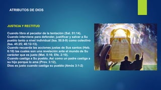 ATRIBUTOS DE DIOS
JUSTICIA Y RECTITUD
Cuando libra al pecador de la tentación (Sal. 51:14).
Cuando interviene para defender, justificar y salvar a Su
pueblo tanto a nivel individual (Isa. 50.8-9) como colectivo
(Isa. 45:25; 46:12-13).
Cuando recuerda las acciones justas de Sus santos (Heb.
6:10) las cuales son una revelación ante el mundo de Su
carácter que es justo (Mat. 5:16; Efe. 2:10).
Cuando castiga a Su pueblo. Así como un padre castiga a
su hijo porque lo ama (Prov. 3:12),
Dios es justo cuando castiga su pueblo (Amós 3:1-2)
 