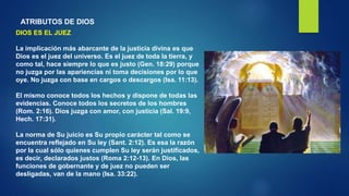 ATRIBUTOS DE DIOS
DIOS ES EL JUEZ
La implicación más abarcante de la justicia divina es que
Dios es el juez del universo. Es el juez de toda la tierra, y
como tal, hace siempre lo que es justo (Gen. 18:29) porque
no juzga por las apariencias ni toma decisiones por lo que
oye. No juzga con base en cargos o descargos (Isa. 11:13).
El mismo conoce todos los hechos y dispone de todas las
evidencias. Conoce todos los secretos de los hombres
(Rom. 2:16). Dios juzga con amor, con justicia (Sal. 19:9,
Hech. 17:31).
La norma de Su juicio es Su propio carácter tal como se
encuentra reflejado en Su ley (Sant. 2:12). Es esa la razón
por la cual sólo quienes cumplen Su ley serán justificados,
es decir, declarados justos (Roma 2:12-13). En Dios, las
funciones de gobernante y de juez no pueden ser
desligadas, van de la mano (Isa. 33:22).
 