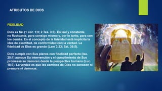 ATRIBUTOS DE DIOS
FIDELIDAD
Dios es fiel (1 Cor. 1:9; 2 Tes. 3:3). Es leal y constante,
no fluctuante, para consigo mismo y, por lo tanto, para con
los demás. En el concepto de la fidelidad está implícita la
idea de exactitud, de conformidad con la verdad. La
fidelidad de Dios es grande (Lam 3:23; Sal. 36:5).
Dios cumple con Sus planes con fidelidad perfecta (Isa.
25:1) aunque Su intervención y el cumplimiento de Sus
promesas se demoren desde la perspectiva humana (Luc.
18:7). La verdad es que los caminos de Dios no conocen ni
premura ni demoras.
 