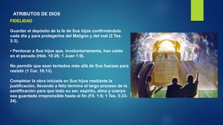 ATRIBUTOS DE DIOS
FIDELIDAD
Guardar el depósito de la fe de Sus hijos confirmándola
cada día y para protegerlos del Maligno y del mal (2 Tes.
3:3).
• Perdonar a Sus hijos que, involuntariamente, han caído
en el pecado (Heb. 10:26; 1 Juan 1:9).
No permitir que sean tentados más allá de Sus fuerzas para
resistir (1 Cor. 10:13).
Completar la obra iniciada en Sus hijos mediante la
justificación, llevando a feliz término el largo proceso de la
santificación para que todo su ser, espíritu, alma y cuerpo
sea guardado irreprensible hasta el fin (Fil. 1:6; 1 Tes. 5:23-
24).
 