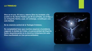 LA TRINIDAD
Dios es tri-uno. El único y eterno Dios ha revelado a Su
pueblo en Su Santa Palabra que Él es el Padre, es el Hijo, y
es el Espíritu Santo y que, sin embargo, constituyen una
sola Deidad.
Es la creencia central de la Teología Cristiana.
Su complejidad hace que muchos esquiven el problema
negando la deidad de Cristo y la personalidad del Espíritu
Santo desembocando en la doctrina Unitariana (Un solo
Dios manifestado en tres personalidades)
 