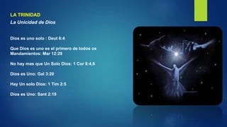 LA TRINIDAD
La Unicidad de Dios
Dios es uno solo : Deut 6:4
Que Dios es uno es el primero de todos os
Mandamientos: Mar 12:29
No hay mas que Un Solo Dios: 1 Cor 8:4,6
Dios es Uno: Gal 3:20
Hay Un solo Dios: 1 Tim 2:5
Dios es Uno: Sant 2:19
 