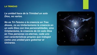 LA TRINIDAD
La unidad hace de la Trinidad un solo
Dios, no varios.
No es Tri-Teísmo o la creencia en Tres
dioses, no es Unitarianismo la creencia en
un solo Dios con tres personalidades, sino
Cristianismo, la creencia de Un solo Dios
en Tres personas co-eternas, cada uno
con características propias que trabajan
como una unidad para gobernar el
Universo.
 