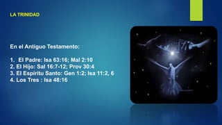 LA TRINIDAD
En el Antiguo Testamento:
1. El Padre: Isa 63:16; Mal 2:10
2. El Hijo: Sal 16:7-12; Prov 30:4
3. El Espíritu Santo: Gen 1:2; Isa 11:2, 6
4. Los Tres : Isa 48:16
 