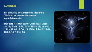 LA TRINIDAD
En el Nuevo Testamento la idea de la
Trinidad es desarrollada mas
completamente:
Mat 3:16-17; Mat 28:19; Juan 1:33; Juan
14:16; Juan 14:26; Juan 16:13-15; 20:21-22;
1 Cor 12:4-6; 2 Cor 13:13-14; 2 Tes 2:13-14;
Heb 9:14; 1 Ped 1:2
 