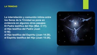 LA TRINIDAD
La interrelación y comunión íntima entre
los Seres de la Trinidad se pone en
evidencia en algunos otros pasajes:
El Padre testifica del Hijo (Mat. 3:17);
el Hijo testifica del Padre (Juan
5:19);
el Hijo testifica del Espíritu (Juan 14:26),
el Espíritu testifica del Hijo (Juan 15:26).
 