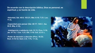 De acuerdo con la descripción bíblica, Dios es personal, es
espiritual, y es fuente de vida.
-Voluntad, Sal. 40:8; 103:21; Mat. 6:10; 7:21; Luc.
11:2),
-Capacidad para pensar (Sal. 40:17; 144:3 ; Isa.
55:9; Miq. 4:12),
-Inteligencia o sabiduría (Job 12:13; Prov. 3:19;
Jer. 51:15; 1 Cor. 1:21; Efe. 3:10; Col. 2:2-3 »,
-Poder de decisión o elección (Prov. 16:33;
Rom. 9:10-12; Sant. 2:5; 1 Pe. 1:1-2),
 
