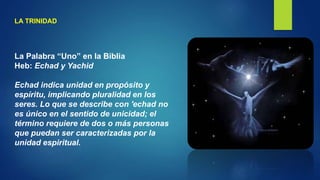 LA TRINIDAD
La Palabra “Uno” en la Biblia
Heb: Echad y Yachid
Echad indica unidad en propósito y
espíritu, implicando pluralidad en los
seres. Lo que se describe con 'echad no
es único en el sentido de unicidad; el
término requiere de dos o más personas
que puedan ser caracterizadas por la
unidad espiritual.
 