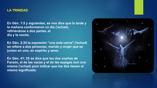 LA TRINIDAD
En Gén. 1:5 y siguientes, se nos dice que la tarde y
la mañana conformaron un día ('echad),
refiriéndose a dos partes, el
día y la noche.
En Gén. 2:24 la expresión "una sola carne" ('echad)
se refiere a dos personas, marido y mujer que se
juntan en uno, en espíritu y amor.
En Gén. 41: 25 se dice que los dos sueños de
Faraón, el de las vacas y el de las espigas son uno
mismo ('echad) para indicar que los dos tienen el
mismo significado.
 