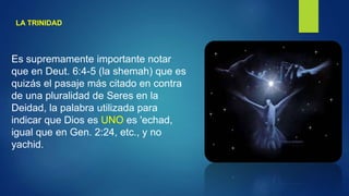 LA TRINIDAD
Es supremamente importante notar
que en Deut. 6:4-5 (la shemah) que es
quizás el pasaje más citado en contra
de una pluralidad de Seres en la
Deidad, la palabra utilizada para
indicar que Dios es UNO es 'echad,
igual que en Gen. 2:24, etc., y no
yachid.
 