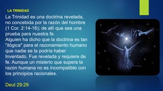 LA TRINIDAD
La Trinidad es una doctrina revelada,
no concebida por la razón del hombre
(1 Cor. 2:14-16); de allí que sea una
prueba para nuestra fe.
Alguien ha dicho que la doctrina es tan
"ilógica" para el razonamiento humano
que nadie se la podría haber
Inventado. Fue revelada y requiere de
fe. Aunque un misterio que supera la
razón humana no es incompatible con
los principios racionales.
Deut 29:29
 