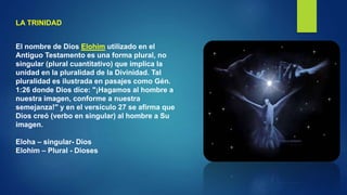 LA TRINIDAD
El nombre de Dios Elohim utilizado en el
Antiguo Testamento es una forma plural, no
singular (plural cuantitativo) que implica la
unidad en la pluralidad de la Divinidad. Tal
pluralidad es ilustrada en pasajes como Gén.
1:26 donde Dios dice: "¡Hagamos al hombre a
nuestra imagen, conforme a nuestra
semejanza!" y en el versículo 27 se afirma que
Dios creó (verbo en singular) al hombre a Su
imagen.
Eloha – singular- Dios
Elohim – Plural - Dioses
 
