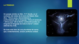 LA TRINIDAD
Un pasaje similar es Gén. 11:7 donde, en el
contexto del relato de la torre de Babel, Dios
dice, "Ahora pues, descendamos y
confundamos allí su lenguaje." Pero el versículo
* afirma que "allí el Señor confundió [verbo en
singular] el lenguaje de toda la tierra“ (véase
además Isa. 6:8).
Se trata más bien de una pluralidad de seres
que, evidentemente, actúan perfecta unidad.
 