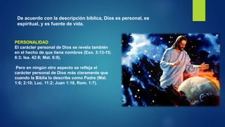 De acuerdo con la descripción bíblica, Dios es personal, es
espiritual, y es fuente de vida.
PERSONALIDAD
El carácter personal de Dios se revela también
en el hecho de que tiene nombres (Exo. 3:13-15;
6:3; Isa. 42:8; Mat. 6:9).
Pero en ningún otro aspecto se refleja el
carácter personal de Dios más claramente que
cuando la Biblia lo describe como Padre (Mal.
1:6; 2:10; Luc. 11:2; Juan 1:18, Rom. 1:7).
 