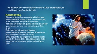 De acuerdo con la descripción bíblica, Dios es personal, es
espiritual, y es fuente de vida.
FUENTE DE VIDA
Dios es el único Ser no creado, el único que
tiene existencia propia o vida en sí mismo. No
hubo un tiempo en que Él no existiera,
no habrá un tiempo en que Él no será. Es un Ser
que siempre es, que vive para siempre (Exo.
3:14).
Todo otro ser y forma viva derivan
de la existencia de Dios quien es la fuente de
toda vida (Job 33:4; Hech. 17:28).
En Él encuentra su origen todo cuanto existe
(Apoc. 4:11) pero Él no es originado por nadie
pues vive por los siglos de los siglos (Apoc.
10:6).
 